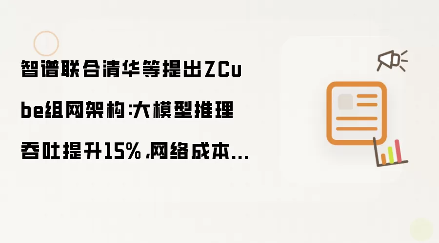 智谱联合清华等提出ZCube组网架构:大模型推理吞吐提升15%,网络成本削减三分之一