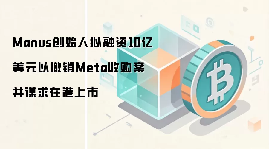 Manus创始人拟融资10亿美元以撤销Meta收购案并谋求在港上市