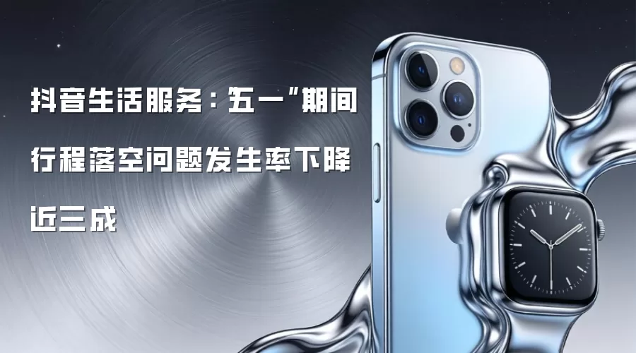 抖音生活服务：“五一”期间行程落空问题发生率下降近三成