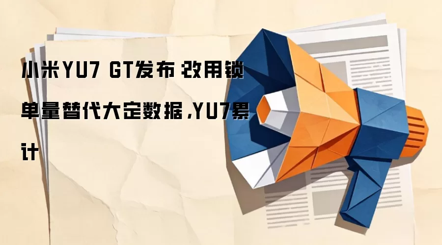 小米YU7 GT发布：改用锁单量替代大定数据，YU7累计