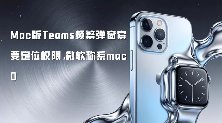 Mac版Teams频繁弹窗索要定位权限，微软称系macO