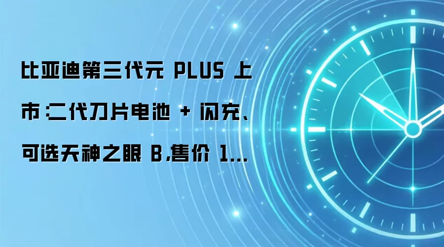 比亚迪第三代元 PLUS 上市:二代刀片电池 + 闪充、可选天神之眼 B,售价 11.99 万元起