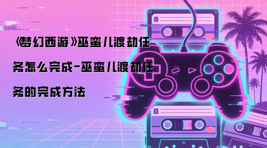 《梦幻西游》巫蛮儿渡劫任务怎么完成-巫蛮儿渡劫任务的完成方法