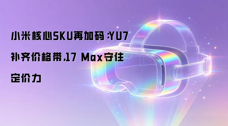 小米核心SKU再加码：YU7补齐价格带，17 Max守住定价力
