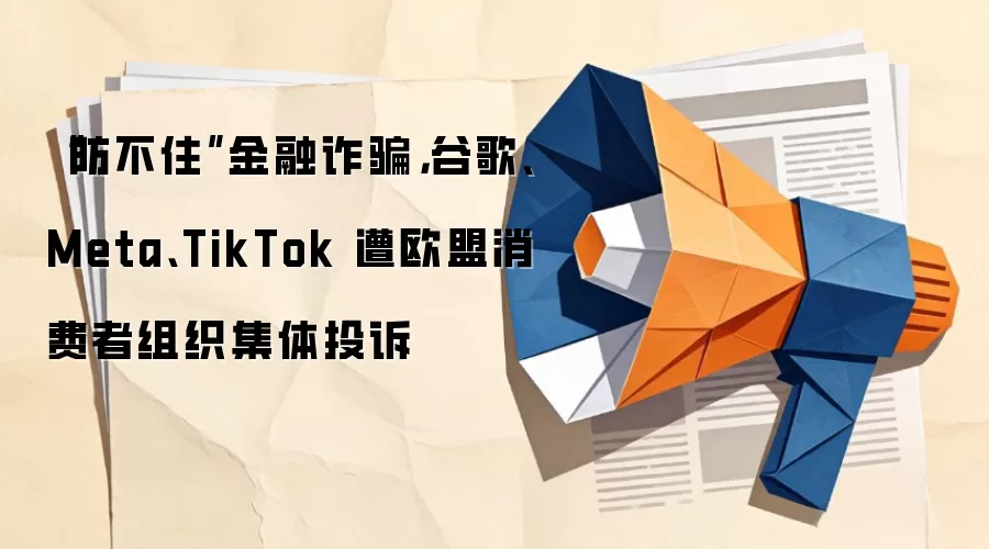 “防不住”金融反诈,谷歌、Meta、TikTok 遭欧盟消费者组织集体投诉