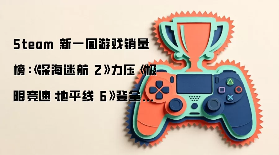 Steam 新一周游戏销量榜：《深海迷航 2》力压《极限竞速：地平线 6》登全球榜首