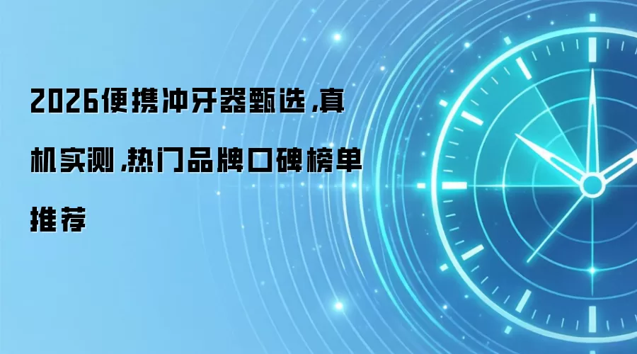 2026便携冲牙器甄选,真机实测,热门品牌口碑榜单推荐