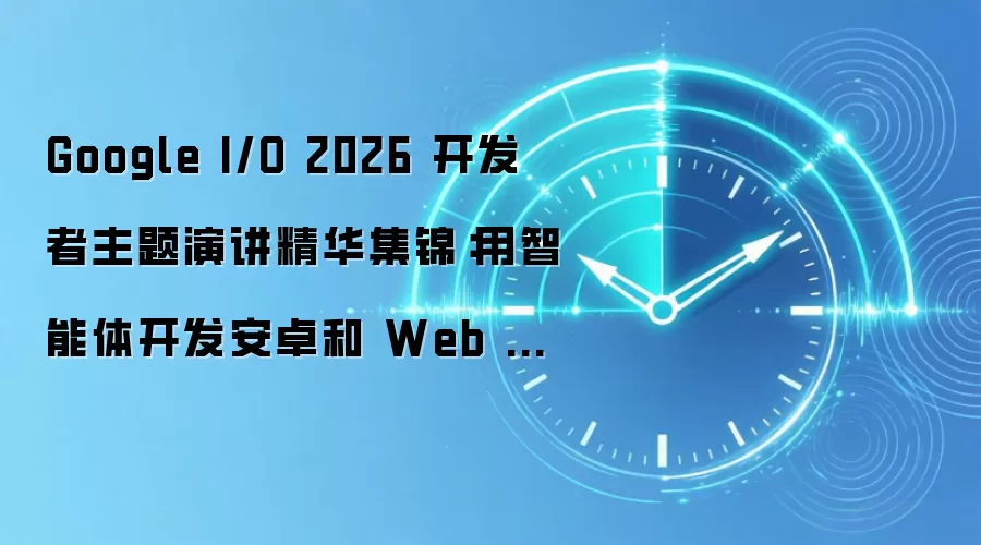 Google I/O 2026 开发者主题演讲精华集锦:用智能体开发安卓和 Web 应用