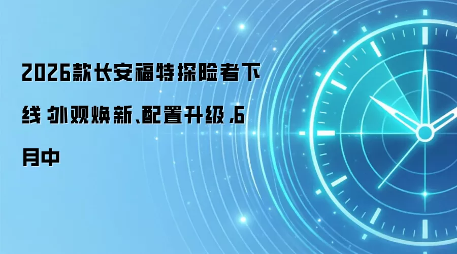 2026款长安福特探险者下线:外观焕新、配置升级,6月中