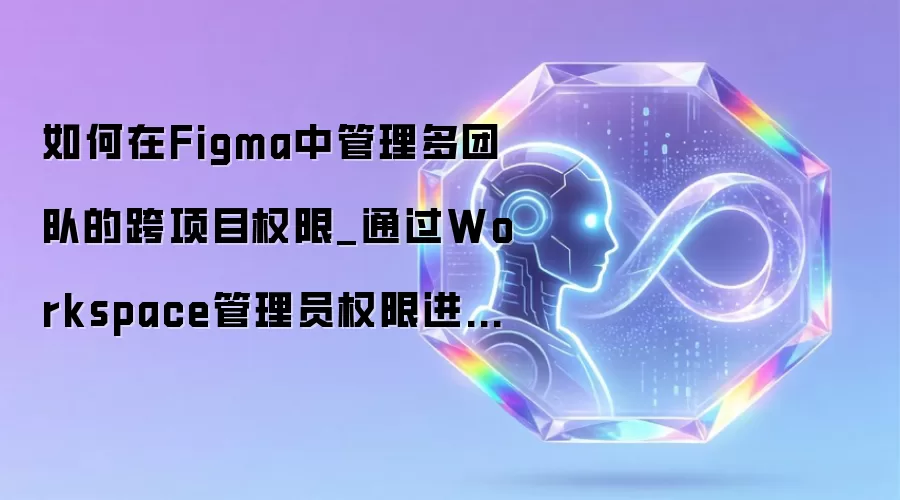 如何在Figma中管理多团队的跨项目权限_通过Workspace管理员权限进行全局统筹。