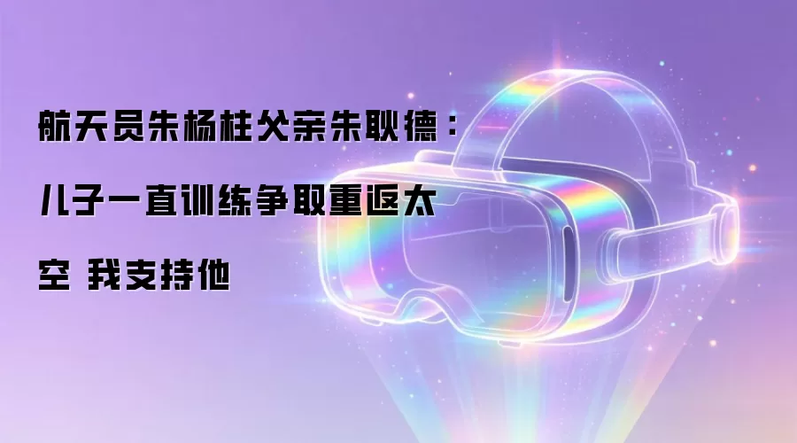 航天员朱杨柱父亲朱耿德：儿子一直训练争取重返太空 我支持他