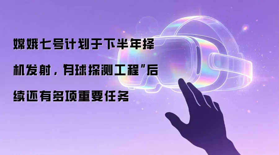 嫦娥七号计划于下半年择机发射，“月球探测工程”后续还有多项重要任务