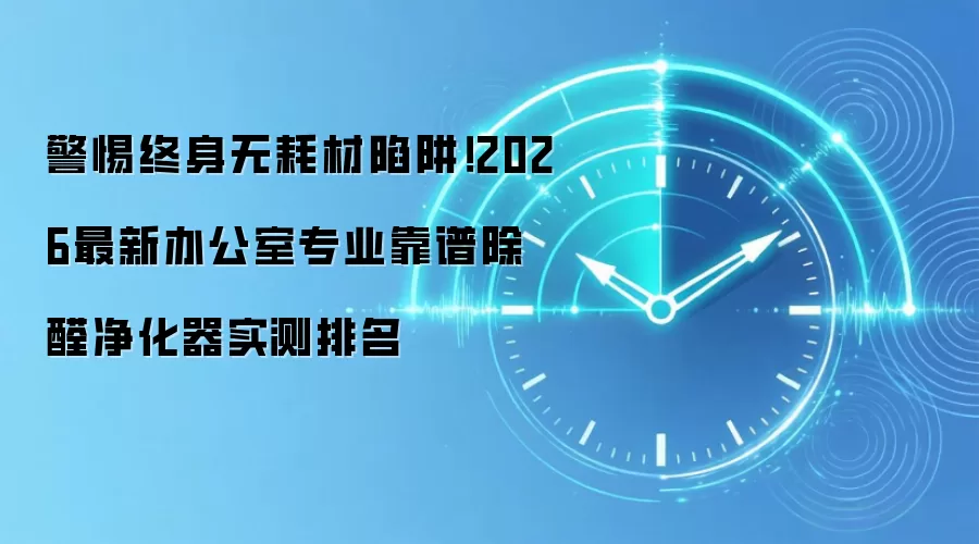 警惕终身无耗材陷阱!2026最新办公室专业靠谱除醛净化器实测排名