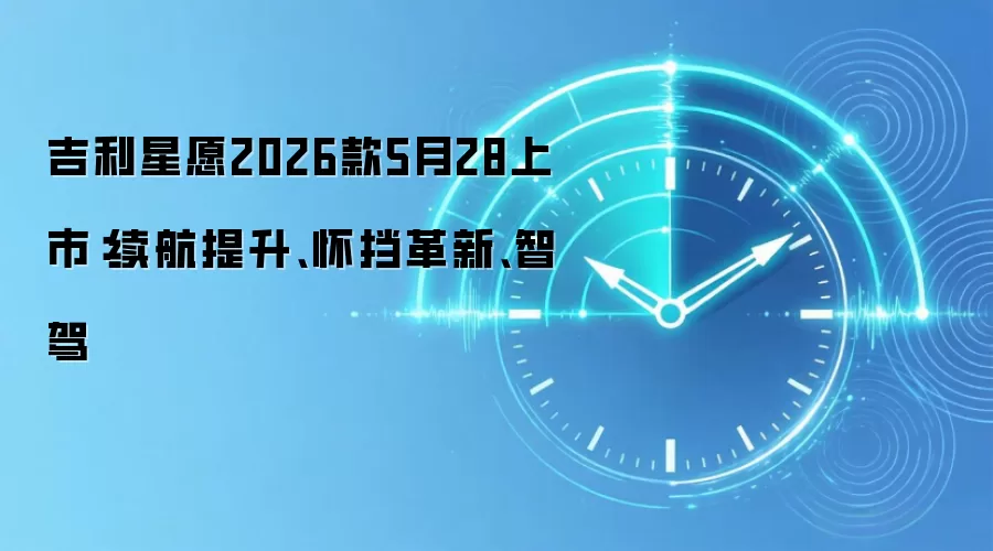 吉利星愿2026款5月28上市:续航提升、怀挡革新、智驾