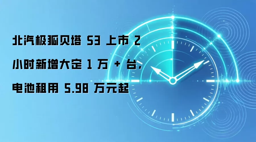 北汽极狐贝塔 S3 上市 2 小时新增大定 1 万 + 台,电池租用 5.98 万元起