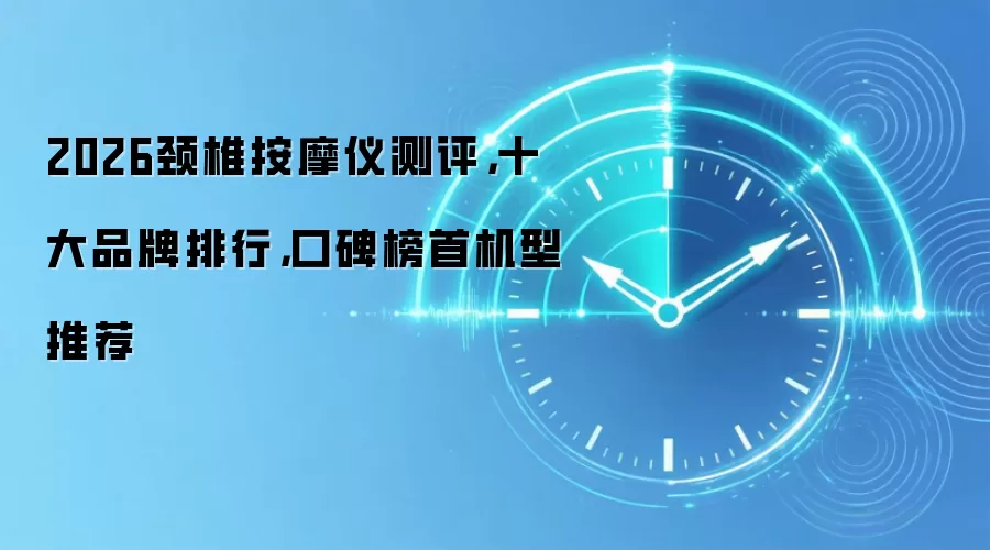 2026颈椎按摩仪测评,十大品牌排行,口碑榜首机型推荐
