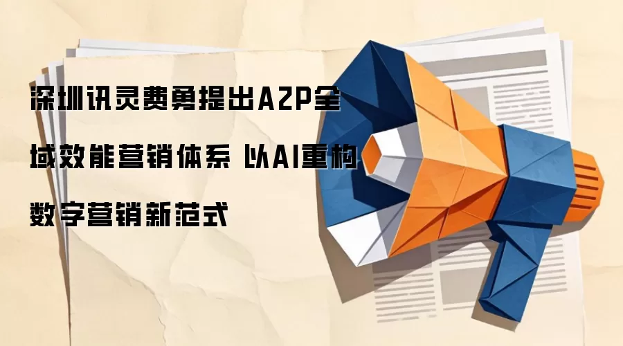 深圳讯灵费勇提出A2P全域效能营销体系 以AI重构数字营销新范式