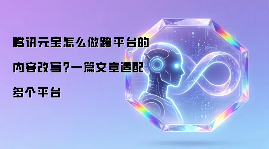 腾讯元宝怎么做跨平台的内容改写？一篇文章适配多个平台