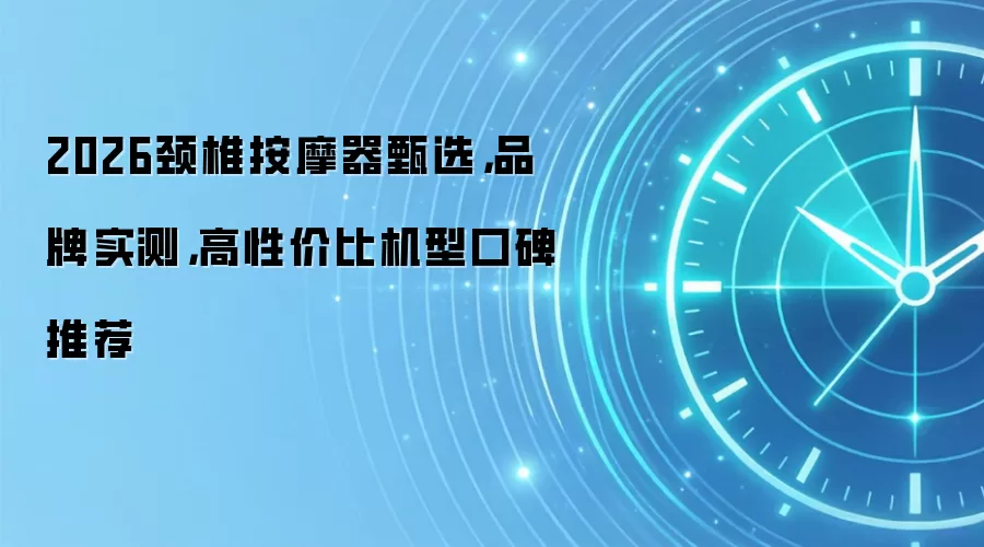 2026颈椎按摩器甄选,品牌实测,高性价比机型口碑推荐