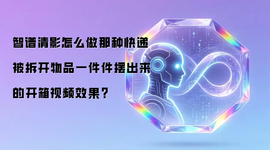 智谱清影怎么做那种快递被拆开物品一件件摆出来的开箱视频效果?