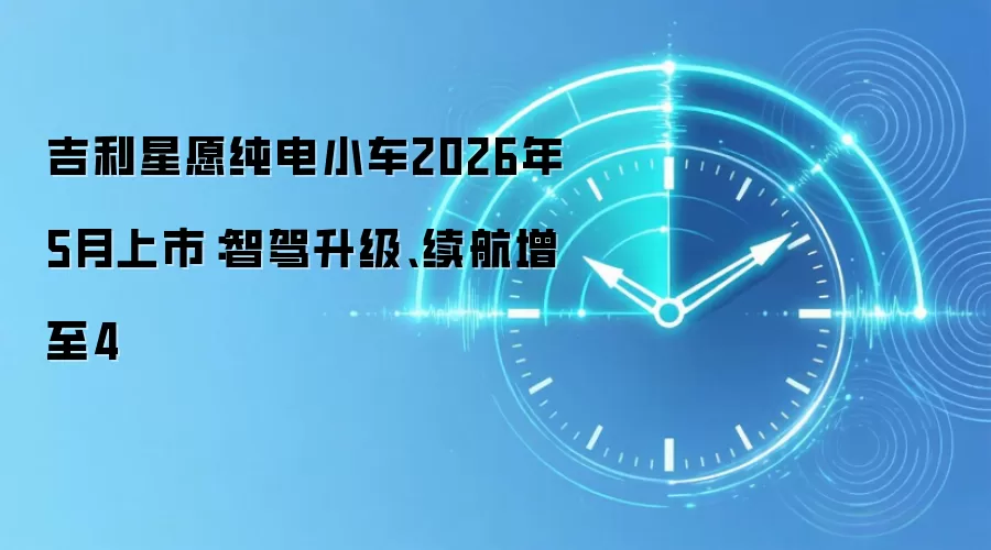 吉利星愿纯电小车2026年5月上市：智驾升级、续航增至4