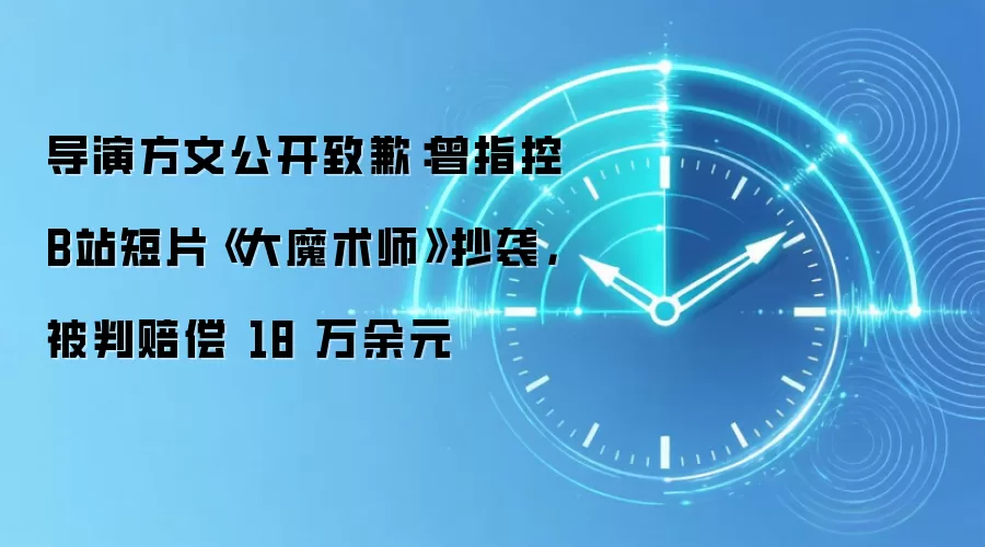 导演方文公开致歉：曾指控B站短片《大魔术师》抄袭，被判赔偿 18 万余元
