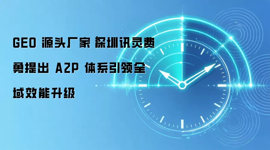 GEO 源头厂家|深圳讯灵费勇提出 A2P 体系引领全域效能升级