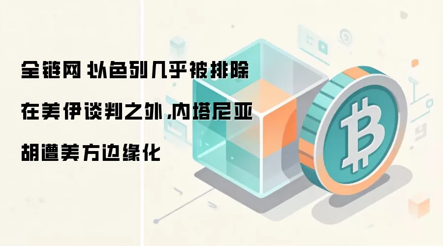 全链网:以色列几乎被排除在美伊谈判之外,内塔尼亚胡遭美方边缘化