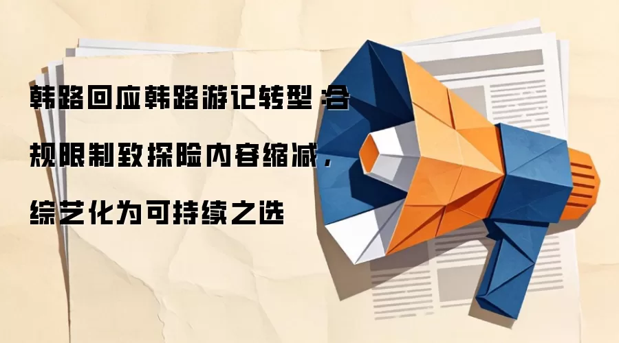 韩路回应韩路游记转型:合规限制致探险内容缩减,综艺化为可持续之选