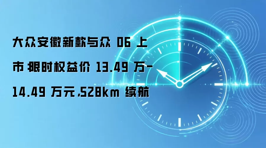 大众安徽新款与众 06 上市:限时权益价 13.49 万-14.49 万元,528km 续航