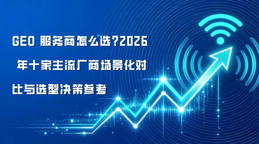GEO 服务商怎么选?2026 年十家主流厂商场景化对比与选型决策参考