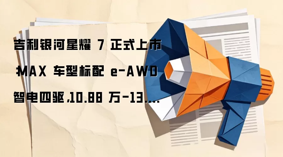 吉利银河星耀 7 正式上市：MAX 车型标配 e-AWD 智电四驱，10.88 万-13.98 万元