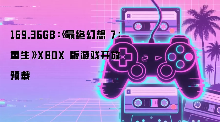 169.36GB：《最终幻想 7：重生》XBOX 版游戏开放预载