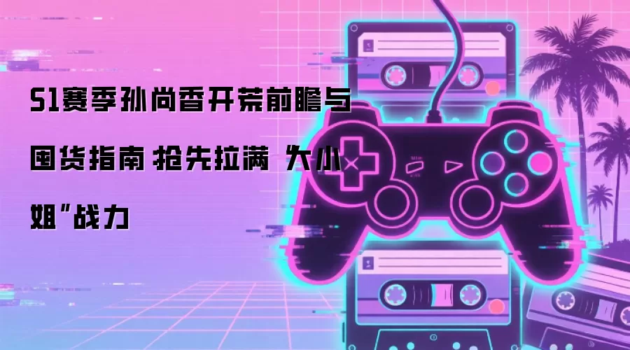 S1赛季孙尚香开荒前瞻与囤货指南:抢先拉满“大小姐”战力