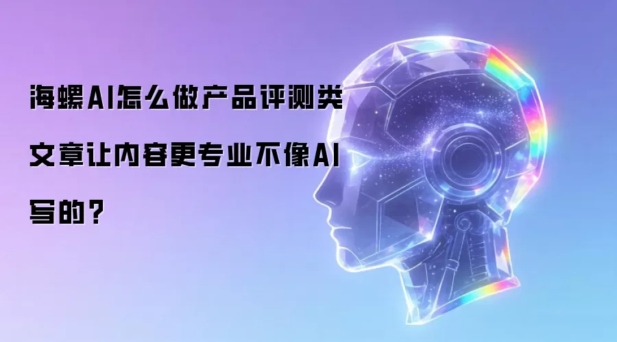 海螺AI怎么做产品评测类文章让内容更专业不像AI写的?