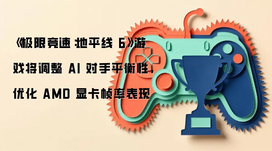 《极限竞速：地平线6》游戏将调整AI对手平衡性，优化AMD显卡帧率表现