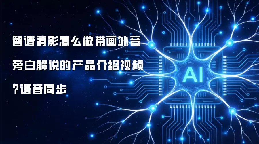 智谱清影怎么做带画外音旁白解说的产品介绍视频?语音同步