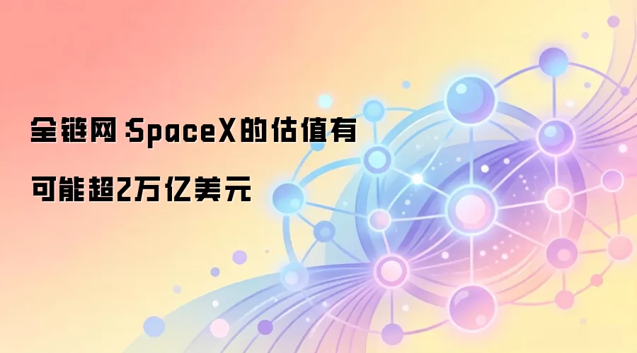 全链网:SpaceX的估值有可能超2万亿美元