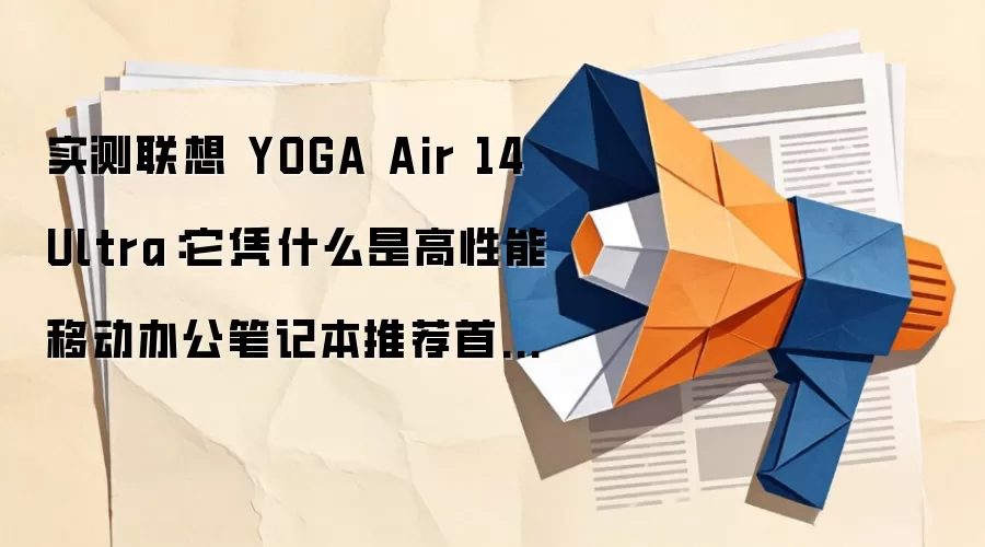 实测联想 YOGA Air 14 Ultra：它凭什么是高性能移动办公笔记本推荐首选？