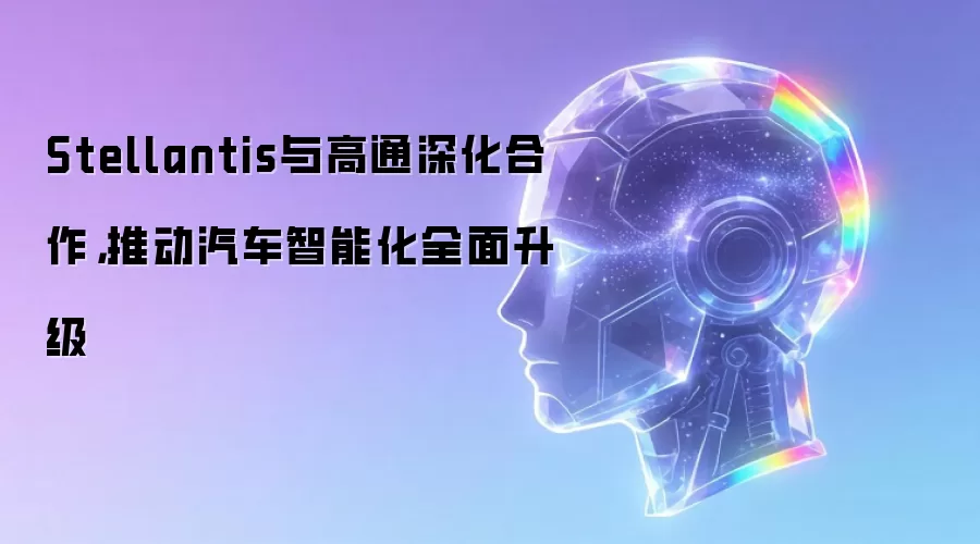 Stellantis与高通深化合作,推动汽车智能化全面升级