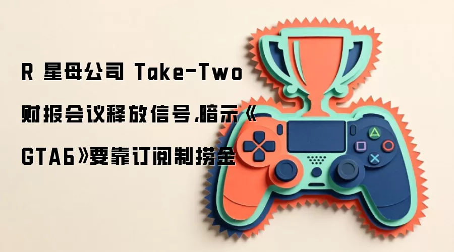 R 星母公司 Take-Two 财报会议释放信号,暗示《GTA6》要靠订阅制捞金