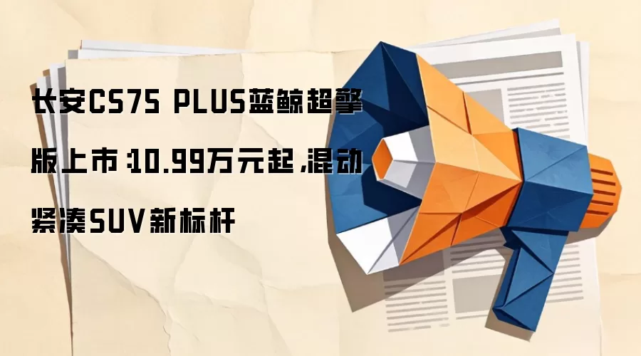 长安CS75 PLUS蓝鲸超擎版上市：10.99万元起，混动紧凑SUV新标杆