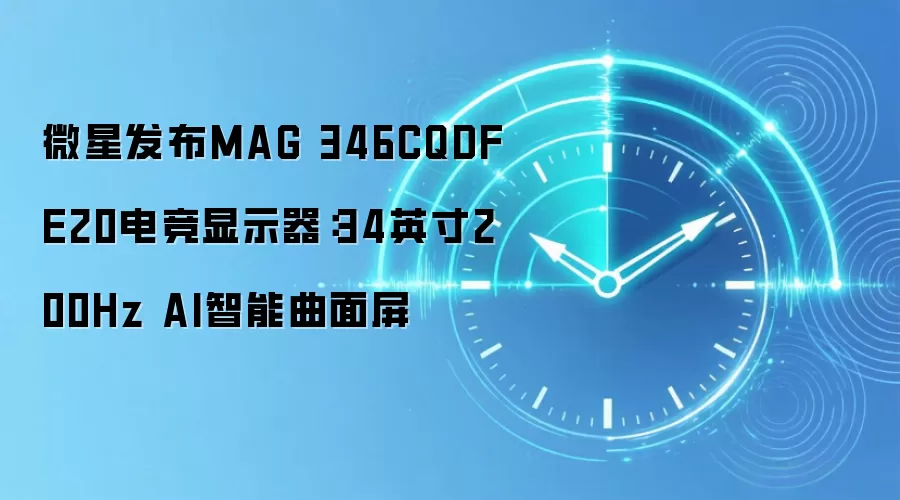 微星发布MAG 346CQDF E20电竞显示器：34英寸200Hz AI智能曲面屏