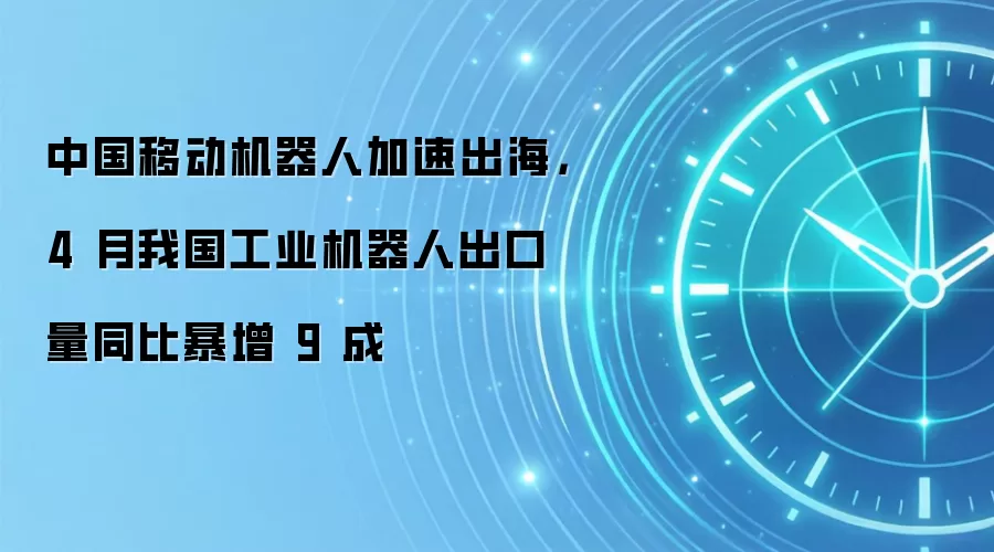 中国移动机器人加速出海,4 月我国工业机器人出口量同比暴增 9 成
