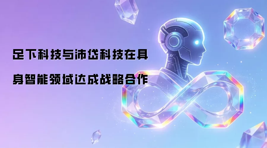 足下科技与沛岱科技在具身智能领域达成战略合作