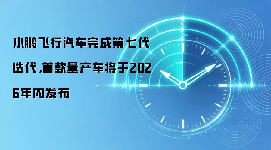 小鹏飞行汽车完成第七代迭代，首款量产车将于2026年内发布