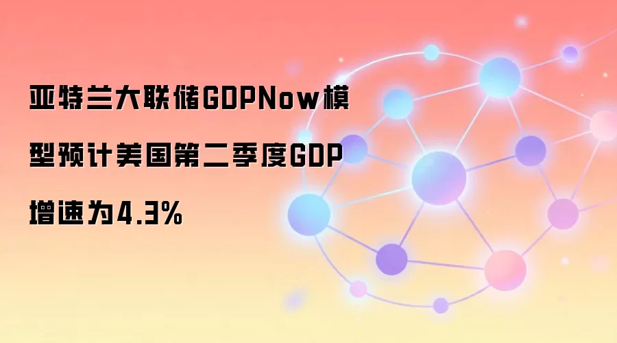 亚特兰大联储GDPNow模型预计美国第二季度GDP增速为4.3%