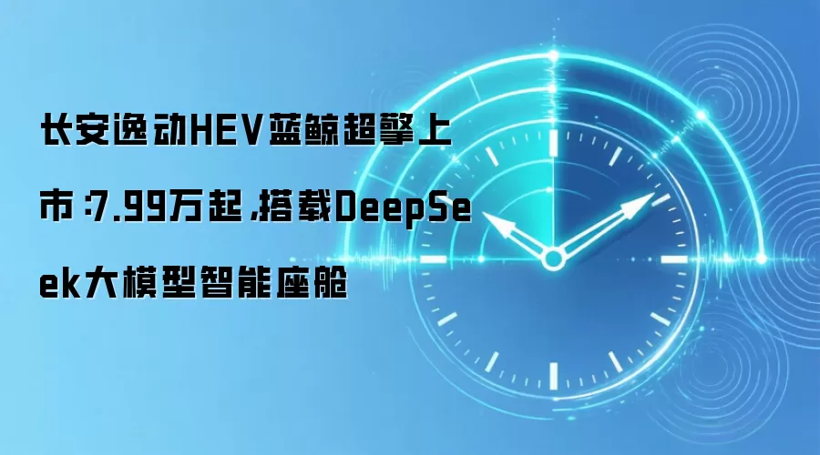 长安逸动HEV蓝鲸超擎上市:7.99万起,搭载DeepSeek大模型智能座舱