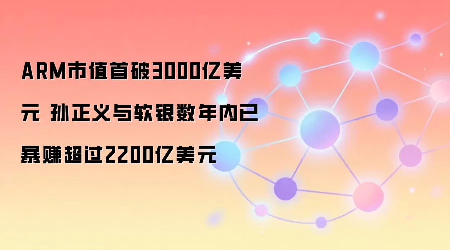 ARM市值首破3000亿美元 孙正义与软银数年内已暴赚超过2200亿美元