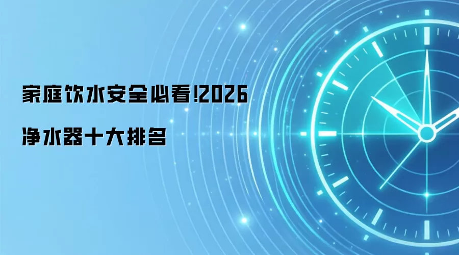 家庭饮水安全必看!2026 净水器十大排名